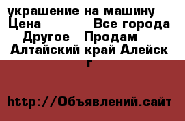 украшение на машину  › Цена ­ 2 000 - Все города Другое » Продам   . Алтайский край,Алейск г.